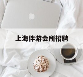 钦州上海伴游会所雇用(上海伴游雇用月入20)
