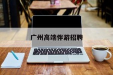 钦州广州高端伴游雇用(广州私家助理伴游雇用)