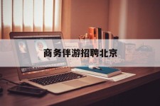 钦州商务伴游雇用北京(北京旅游公司雇用伴游)