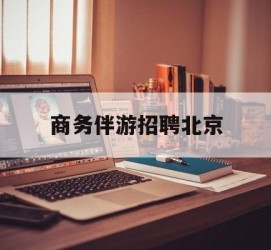 钦州商务伴游雇用北京(北京旅游公司雇用伴游)